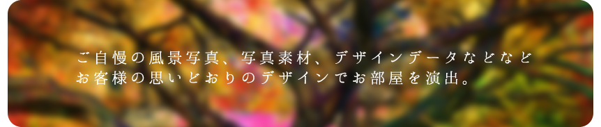 ご自慢の風景写真、写真素材、デザインデータなどなどお客様の思いどおりのデザインでお部屋を演出。